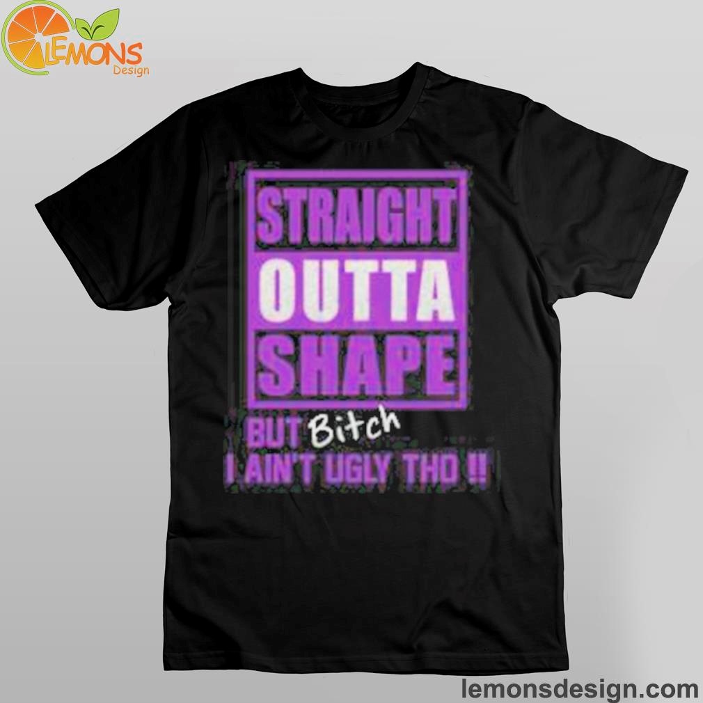 Straight outta shape but bitch I ain't ugly tho shirt
